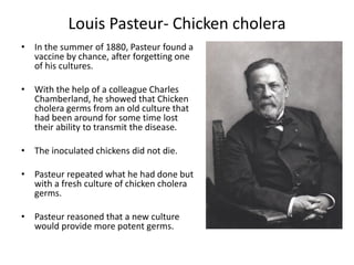 Louis Pasteur- Chicken cholera
• In the summer of 1880, Pasteur found a
vaccine by chance, after forgetting one
of his cultures.
• With the help of a colleague Charles
Chamberland, he showed that Chicken
cholera germs from an old culture that
had been around for some time lost
their ability to transmit the disease.
• The inoculated chickens did not die.
• Pasteur repeated what he had done but
with a fresh culture of chicken cholera
germs.
• Pasteur reasoned that a new culture
would provide more potent germs.
 