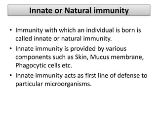 Innate or Natural immunity
• Immunity with which an individual is born is
called innate or natural immunity.
• Innate immunity is provided by various
components such as Skin, Mucus membrane,
Phagocytic cells etc.
• Innate immunity acts as first line of defense to
particular microorganisms.
 