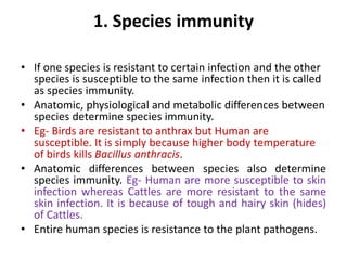 1. Species immunity
• If one species is resistant to certain infection and the other
species is susceptible to the same infection then it is called
as species immunity.
• Anatomic, physiological and metabolic differences between
species determine species immunity.
• Eg- Birds are resistant to anthrax but Human are
susceptible. It is simply because higher body temperature
of birds kills Bacillus anthracis.
• Anatomic differences between species also determine
species immunity. Eg- Human are more susceptible to skin
infection whereas Cattles are more resistant to the same
skin infection. It is because of tough and hairy skin (hides)
of Cattles.
• Entire human species is resistance to the plant pathogens.
 