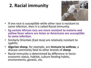 2. Racial immunity
• If one race is susceptible while other race is resistant to
same infection, then it is called Racial immunity.
• Eg-certain African race are more resistant to malaria and
yellow fever where are Asian or Americans are susceptible
to same infection.
• Similarly Orientals (East Asia) are relatively resistant to
syphilis.
• Algerian sheep, for example, are immune to anthrax, a
disease commonly fatal to other breeds of sheep
• Racial immunity is determined by difference in Socio-
economic status, habitat, culture feeding habits,
environments, genetic, etc.
 