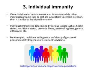 3. Individual immunity
• If one individual of certain race or cast is resistant while other
individuals of same race or cast are susceptible to certain infection,
then it is called as individual immunity
• Individual immunity is determined by various factors such as health
status, nutritional status, previous illness, personal hygiene, genetic
differences etc.
• For examples; Individual with genetic deficiency of glucose-6
phosphate dehydrogenase are resistant to Malaria.
 