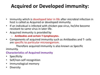 Acquired or Developed immunity:
• Immunity which is developed later in life after microbial infection in
host is called as Acquired or developed immunity.
• If an individual is infected with chicken pox virus, he/she become
resistant to same virus in later life.
• Acquired immunity is provided by
– Antibodies and certain T-lymphocytes.
• Components of acquired immunity such as Antibodies and T- cells
are specific to particular microorganism.
Therefore acquired immunity is also known as Specific
immunity.
Characteristics of Acquired immunity
• Specificity
• Self/non-self recognition
• Immunological memory
• Diversity
 