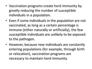 • Vaccination programs create herd immunity by
greatly reducing the number of susceptible
individuals in a population.
• Even if some individuals in the population are not
vaccinated, as long as a certain percentage is
immune (either naturally or artificially), the few
susceptible individuals are unlikely to be exposed
to the pathogen.
• However, because new individuals are constantly
entering populations (for example, through birth
or relocation), vaccination programs are
necessary to maintain herd immunity.
 