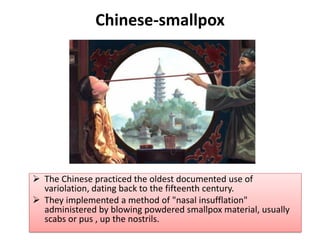 Chinese-smallpox
➢ The Chinese practiced the oldest documented use of
variolation, dating back to the fifteenth century.
➢ They implemented a method of "nasal insufflation"
administered by blowing powdered smallpox material, usually
scabs or pus , up the nostrils.
 