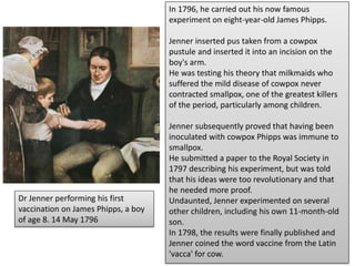 In 1796, he carried out his now famous
experiment on eight-year-old James Phipps.
Jenner inserted pus taken from a cowpox
pustule and inserted it into an incision on the
boy's arm.
He was testing his theory that milkmaids who
suffered the mild disease of cowpox never
contracted smallpox, one of the greatest killers
of the period, particularly among children.
Jenner subsequently proved that having been
inoculated with cowpox Phipps was immune to
smallpox.
He submitted a paper to the Royal Society in
1797 describing his experiment, but was told
that his ideas were too revolutionary and that
he needed more proof.
Undaunted, Jenner experimented on several
other children, including his own 11-month-old
son.
In 1798, the results were finally published and
Jenner coined the word vaccine from the Latin
'vacca' for cow.
Dr Jenner performing his first
vaccination on James Phipps, a boy
of age 8. 14 May 1796
 