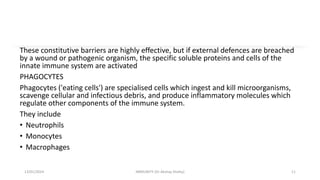 These constitutive barriers are highly effective, but if external defences are breached
by a wound or pathogenic organism, the specific soluble proteins and cells of the
innate immune system are activated
PHAGOCYTES
Phagocytes ('eating cells') are specialised cells which ingest and kill microorganisms,
scavenge cellular and infectious debris, and produce inflammatory molecules which
regulate other components of the immune system.
They include
• Neutrophils
• Monocytes
• Macrophages
13/01/2024 IMMUNITY (Dr Akshay Shetty) 11
 