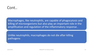 Cont..
Macrophages, like neutrophils, are capable of phagocytosis and
killing of microorganisms but also play an important role in the
amplification and regulation of the inflammatory response .
Unlike neutrophils, macrophages do not die after killing
pathogens
13/01/2024 IMMUNITY (Dr Akshay Shetty) 14
 