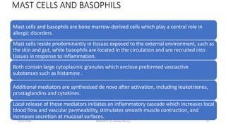 MAST CELLS AND BASOPHILS
Mast cells and basophils are bone marrow-derived cells which play a central role in
allergic disorders.
Mast cells reside predominantly in tissues exposed to the external environment, such as
the skin and gut, while basophils are located in the circulation and are recruited into
tissues in response to inflammation.
Both contain large cytoplasmic granules which enclose preformed vasoactive
substances such as histamine .
Additional mediators are synthesised de novo after activation, including leukotrienes,
prostaglandins and cytokines.
Local release of these mediators initiates an inflammatory cascade which increases local
blood flow and vascular permeability, stimulates smooth muscle contraction, and
increases secretion at mucosal surfaces.
13/01/2024 IMMUNITY (Dr Akshay Shetty) 15
 