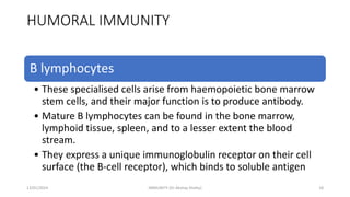 HUMORAL IMMUNITY
B lymphocytes
• These specialised cells arise from haemopoietic bone marrow
stem cells, and their major function is to produce antibody.
• Mature B lymphocytes can be found in the bone marrow,
lymphoid tissue, spleen, and to a lesser extent the blood
stream.
• They express a unique immunoglobulin receptor on their cell
surface (the B-cell receptor), which binds to soluble antigen
13/01/2024 IMMUNITY (Dr Akshay Shetty) 18
 
