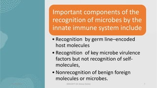 Important components of the
recognition of microbes by the
innate immune system include
• Recognition by germ line–encoded
host molecules
• Recognition of key microbe virulence
factors but not recognition of self-
molecules,
• Nonrecognition of benign foreign
molecules or microbes.
13/01/2024 IMMUNITY (Dr Akshay Shetty) 7
 