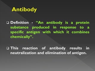  Definition - “An antibody is a protein
substance produced in response to a
specific antigen with which it combines
chemically”.
 This reaction of antibody results in
neutralization and elimination of antigen.
 