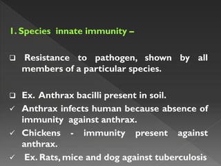 1. Species innate immunity –
 Resistance to pathogen, shown by all
members of a particular species.
 Ex. Anthrax bacilli present in soil.
 Anthrax infects human because absence of
immunity against anthrax.
 Chickens - immunity present against
anthrax.
 Ex. Rats, mice and dog against tuberculosis
 