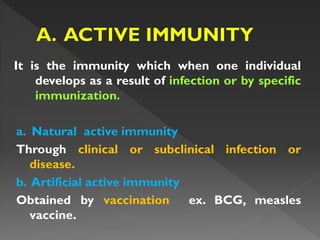 It is the immunity which when one individual
develops as a result of infection or by specific
immunization.
a. Natural active immunity
Through clinical or subclinical infection or
disease.
b. Artificial active immunity
Obtained by vaccination ex. BCG, measles
vaccine.
 