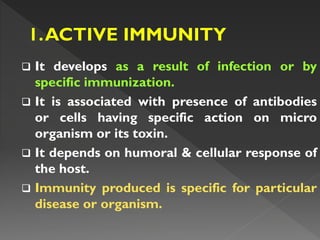  It develops as a result of infection or by
specific immunization.
 It is associated with presence of antibodies
or cells having specific action on micro
organism or its toxin.
 It depends on humoral & cellular response of
the host.
 Immunity produced is specific for particular
disease or organism.
 