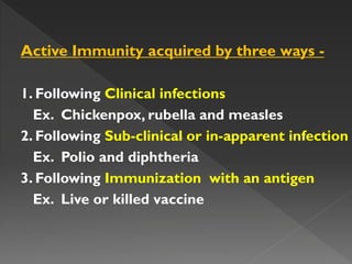 Active Immunity acquired by three ways -
1. Following Clinical infections
Ex. Chickenpox, rubella and measles
2. Following Sub-clinical or in-apparent infection
Ex. Polio and diphtheria
3. Following Immunization with an antigen
Ex. Live or killed vaccine
 