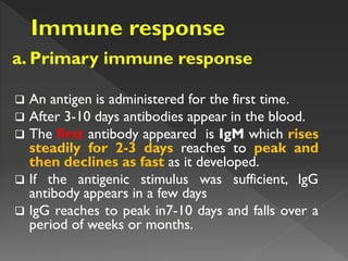 a. Primary immune response
 An antigen is administered for the first time.
 After 3-10 days antibodies appear in the blood.
 The first antibody appeared is IgM which rises
steadily for 2-3 days reaches to peak and
then declines as fast as it developed.
 If the antigenic stimulus was sufficient, IgG
antibody appears in a few days
 IgG reaches to peak in7-10 days and falls over a
period of weeks or months.
 
