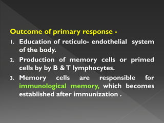 Outcome of primary response -
1. Education of reticulo- endothelial system
of the body.
2. Production of memory cells or primed
cells by by B &T lymphocytes.
3. Memory cells are responsible for
immunological memory, which becomes
established after immunization .
 