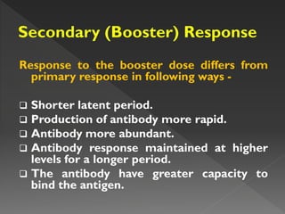 Response to the booster dose differs from
primary response in following ways -
 Shorter latent period.
 Production of antibody more rapid.
 Antibody more abundant.
 Antibody response maintained at higher
levels for a longer period.
 The antibody have greater capacity to
bind the antigen.
 