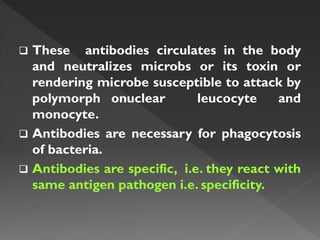  These antibodies circulates in the body
and neutralizes microbs or its toxin or
rendering microbe susceptible to attack by
polymorph onuclear leucocyte and
monocyte.
 Antibodies are necessary for phagocytosis
of bacteria.
 Antibodies are specific, i.e. they react with
same antigen pathogen i.e. specificity.
 