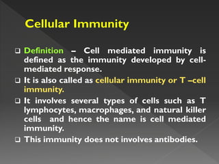  Definition – Cell mediated immunity is
defined as the immunity developed by cell-
mediated response.
 It is also called as cellular immunity or T –cell
immunity.
 It involves several types of cells such as T
lymphocytes, macrophages, and natural killer
cells and hence the name is cell mediated
immunity.
 This immunity does not involves antibodies.
 