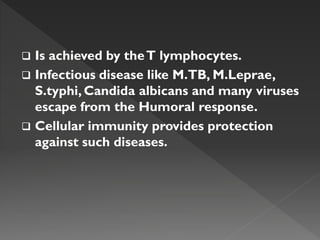  Is achieved by theT lymphocytes.
 Infectious disease like M.TB, M.Leprae,
S.typhi, Candida albicans and many viruses
escape from the Humoral response.
 Cellular immunity provides protection
against such diseases.
 