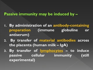 Passive immunity may be induced by –
1. By administration of an antibody-containing
preparation (immune globuline or
antiserum)
2. By transfer of material antibodies across
the placenta (human milk – IgA)
3. By transfer of lymphocytes – to induce
passive cellular immunity (still
experimental)
 
