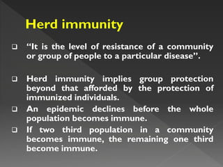  “It is the level of resistance of a community
or group of people to a particular disease”.
 Herd immunity implies group protection
beyond that afforded by the protection of
immunized individuals.
 An epidemic declines before the whole
population becomes immune.
 If two third population in a community
becomes immune, the remaining one third
become immune.
 