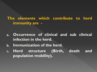 The elements which contribute to herd
immunity are -
a. Occurrence of clinical and sub clinical
infection in the herd.
b. Immunization of the herd.
c. Herd structure (Birth, death and
population mobility).
 