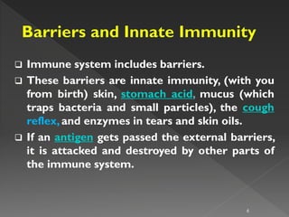  Immune system includes barriers.
 These barriers are innate immunity, (with you
from birth) skin, stomach acid, mucus (which
traps bacteria and small particles), the cough
reflex, and enzymes in tears and skin oils.
 If an antigen gets passed the external barriers,
it is attacked and destroyed by other parts of
the immune system.
6
 