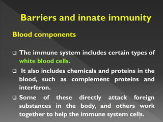 Blood components
 The immune system includes certain types of
white blood cells.
 It also includes chemicals and proteins in the
blood, such as complement proteins and
interferon.
 Some of these directly attack foreign
substances in the body, and others work
together to help the immune system cells.
7
 