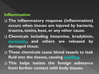 Inflammation
 The inflammatory response (inflammation)
occurs when tissues are injured by bacteria,
trauma, toxins, heat, or any other cause.
 Chemicals including histamine, bradykinin,
serotonin, and others are released by
damaged tissue.
 These chemicals cause blood vessels to leak
fluid into the tissues, causing swelling.
 This helps isolate the foreign substance
from further contact with body tissues.
 