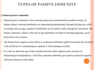 TYPES OF PASSIVE IMMUNITY
1.Natural passive immunity
 Natural passive immunity is the resistance passively transferred from mother to baby. In
human infants, maternal antibodies are transmitted predominantly through the placenta, while
in animals such as pigs, transfer of antibodies occurs mainly orally through the colostrum. The
human colostrum, which is also rich in IgA antibodies resistant to intestinal digestion, gives
protection to the neonate.
 The human fetus acquires some ability to synthesise antibodies (IgM) from about the twentieth
week of life but it’s immunological capacity is still inadequate at birth.
 It is only by about the age of three months that the infant acquires some measure of
immunological independence. Until then, maternal antibodies give passive protection against
infectious diseases to the infant.
 