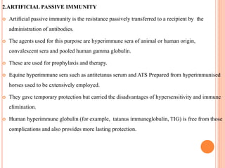 2.ARTIFICIAL PASSIVE IMMUNITY
 Artificial passive immunity is the resistance passively transferred to a recipient by the
administration of antibodies.
 The agents used for this purpose are hyperimmune sera of animal or human origin,
convalescent sera and pooled human gamma globulin.
 These are used for prophylaxis and therapy.
 Equine hyperimmune sera such as antitetanus serum and ATS Prepared from hyperimmunised
horses used to be extensively employed.
 They gave temporary protection but carried the disadvantages of hypersensitivity and immune
elimination.
 Human hyperimmune globulin (for example, tatanus immuneglobulin, TIG) is free from those
complications and also provides more lasting protection.
 