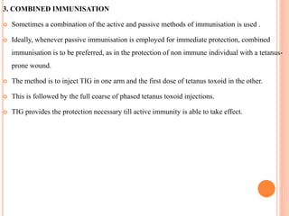3. COMBINED IMMUNISATION
 Sometimes a combination of the active and passive methods of immunisation is used .
 Ideally, whenever passive immunisation is employed for immediate protection, combined
immunisation is to be preferred, as in the protection of non immune individual with a tetanus-
prone wound.
 The method is to inject TIG in one arm and the first dose of tetanus toxoid in the other.
 This is followed by the full coarse of phased tetanus toxoid injections.
 TIG provides the protection necessary till active immunity is able to take effect.
 