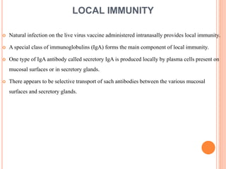 LOCAL IMMUNITY
 Natural infection on the live virus vaccine administered intranasally provides local immunity.
 A special class of immunoglobulins (IgA) forms the main component of local immunity.
 One type of IgA antibody called secretory IgA is produced locally by plasma cells present on
mucosal surfaces or in secretory glands.
 There appears to be selective transport of sach antibodies between the various mucosal
surfaces and secretory glands.
 