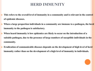 HERD IMMUNITY
 This refers to the overall level of immunity in a community and is relevant in the control
of epidemic diseases.
 When a large proportion individuals in a community are immune to a pathogen, the herd
immunity to the pathogen is satisfactory.
 When heard immunity is low epidemics are likely to occur on the introduction of a
suitable pathogen, due to the presence of large numbers of suceptible individuals in the
community.
 Eradication of communicable diseases depends on the development of high level of herd
immunity rather than on the development of a high level of immunity in individuals.
 