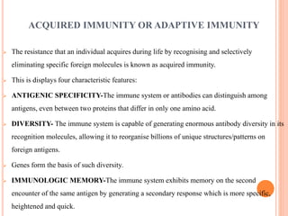 ACQUIRED IMMUNITY OR ADAPTIVE IMMUNITY
 The resistance that an individual acquires during life by recognising and selectively
eliminating specific foreign molecules is known as acquired immunity.
 This is displays four characteristic features:
 ANTIGENIC SPECIFICITY-The immune system or antibodies can distinguish among
antigens, even between two proteins that differ in only one amino acid.
 DIVERSITY- The immune system is capable of generating enormous antibody diversity in its
recognition molecules, allowing it to reorganise billions of unique structures/patterns on
foreign antigens.
 Genes form the basis of such diversity.
 IMMUNOLOGIC MEMORY-The immune system exhibits memory on the second
encounter of the same antigen by generating a secondary response which is more specific,
heightened and quick.
 
