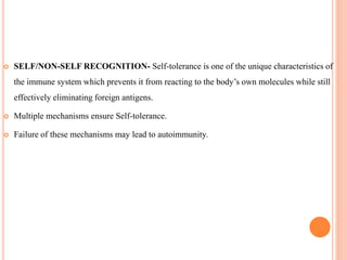  SELF/NON-SELF RECOGNITION- Self-tolerance is one of the unique characteristics of
the immune system which prevents it from reacting to the body’s own molecules while still
effectively eliminating foreign antigens.
 Multiple mechanisms ensure Self-tolerance.
 Failure of these mechanisms may lead to autoimmunity.
 
