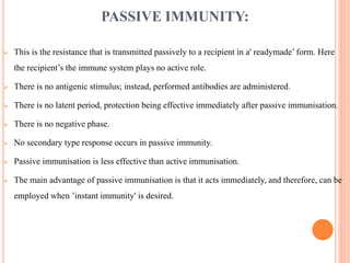 PASSIVE IMMUNITY:
 This is the resistance that is transmitted passively to a recipient in a' readymade’ form. Here
the recipient’s the immune system plays no active role.
 There is no antigenic stimulus; instead, performed antibodies are administered.
 There is no latent period, protection being effective immediately after passive immunisation.
 There is no negative phase.
 No secondary type response occurs in passive immunity.
 Passive immunisation is less effective than active immunisation.
 The main advantage of passive immunisation is that it acts immediately, and therefore, can be
employed when ’instant immunity' is desired.
 