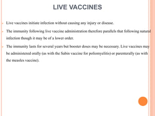 LIVE VACCINES
 Live vaccines initiate infection without causing any injury or disease.
 The immunity following live vaccine administration therefore parallels that following natural
infection though it may be of a lower order.
 The immunity lasts for several years but booster doses may be necessary. Live vaccines may
be administered orally (as with the Sabin vaccine for poliomyelitis) or parenterally (as with
the measles vaccine).
 