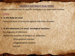 ANTIGEN ANTIBODY REACTIONS
Antigen combines with its specific antibody in an observable manner
Uses
 In the Body (In vivo)
Forms the basis of immunity against infectious diseases.
 In the laboratory ( in vitro) Serological reactions:
For diagnosis of infections
Detects the quantity of antigens or antibodies.
i)Precipitation reaction
ii)Agglutination reaction
iii)ELISA
 