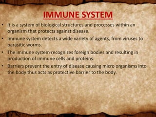 IMMUNE SYSTEM
• It is a system of biological structures and processes within an
organism that protects against disease.
• Immune system detects a wide variety of agents, from viruses to
parasitic worms.
• The immune system recognizes foreign bodies and resulting in
production of immune cells and proteins.
• Barriers prevent the entry of disease causing micro organisms into
the body thus acts as protective barrier to the body.
 