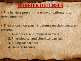 BARRIER DEFENSES
• The barriers prevent the entry of pathogens to
resist infection.
• The various non specific defense mechanisms are
present.
1. Anatomical and physical barriers
2. Physiological and chemical barriers
3. Biological barriers
4. General barriers
 