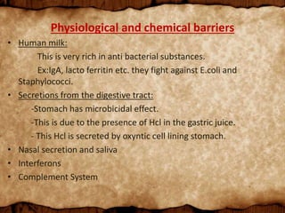 Physiological and chemical barriers
• Human milk:
This is very rich in anti bacterial substances.
Ex:IgA, lacto ferritin etc. they fight against E.coli and
Staphylococci.
• Secretions from the digestive tract:
-Stomach has microbicidal effect.
-This is due to the presence of Hcl in the gastric juice.
- This Hcl is secreted by oxyntic cell lining stomach.
• Nasal secretion and saliva
• Interferons
• Complement System
 