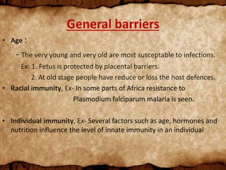 General barriers
• Age :
- The very young and very old are most susceptable to infections.
Ex: 1. Fetus is protected by placental barriers.
2. At old stage people have reduce or loss the host defences.
• Racial immunity, Ex- In some parts of Africa resistance to
Plasmodium falciparum malaria is seen.
• Individual immunity, Ex- Several factors such as age, hormones and
nutrition influence the level of innate immunity in an individual
 