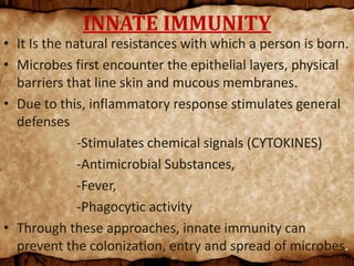 INNATE IMMUNITY
• It Is the natural resistances with which a person is born.
• Microbes first encounter the epithelial layers, physical
barriers that line skin and mucous membranes.
• Due to this, inflammatory response stimulates general
defenses
-Stimulates chemical signals (CYTOKINES)
-Antimicrobial Substances,
-Fever,
-Phagocytic activity
• Through these approaches, innate immunity can
prevent the colonization, entry and spread of microbes.
 