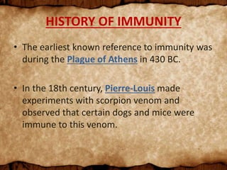 HISTORY OF IMMUNITY
• The earliest known reference to immunity was
during the Plague of Athens in 430 BC.
• In the 18th century, Pierre-Louis made
experiments with scorpion venom and
observed that certain dogs and mice were
immune to this venom.
 