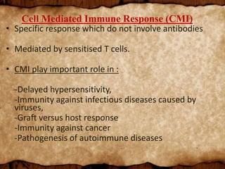 Cell Mediated Immune Response (CMI)
• Specific response which do not involve antibodies
• Mediated by sensitised T cells.
• CMI play important role in :
-Delayed hypersensitivity,
-Immunity against infectious diseases caused by
viruses,
-Graft versus host response
-Immunity against cancer
-Pathogenesis of autoimmune diseases
 