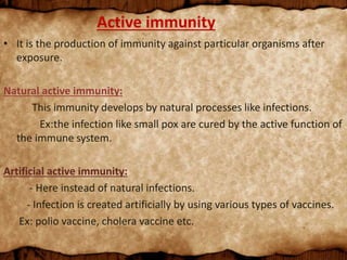 Active immunity
• It is the production of immunity against particular organisms after
exposure.
Natural active immunity:
This immunity develops by natural processes like infections.
Ex:the infection like small pox are cured by the active function of
the immune system.
Artificial active immunity:
- Here instead of natural infections.
- Infection is created artificially by using various types of vaccines.
Ex: polio vaccine, cholera vaccine etc.
 