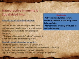 Key Points
-Active immunity takes several
weeks to become active but passive
is immediate.
-Memory cells are only produced in
active immunity.
Natural active immunity is
Sub divided into:
Naturally acquired active immunity:
- Occurs when a person is exposed to a live
pathogen and developing a primary immune
response, which leads to immunological
memory.
- This type of immunity is “natural” because it
is not induced by deliberate exposure.
Naturally acquired passive immunity: -
- Maternal passive immunity is a variant of it.
-It refers to antibody-mediated immunity conveyed to a fetus by
its mother during pregnancy through placenta.
- IgG is the only antibody that can pass through the placenta.
 
